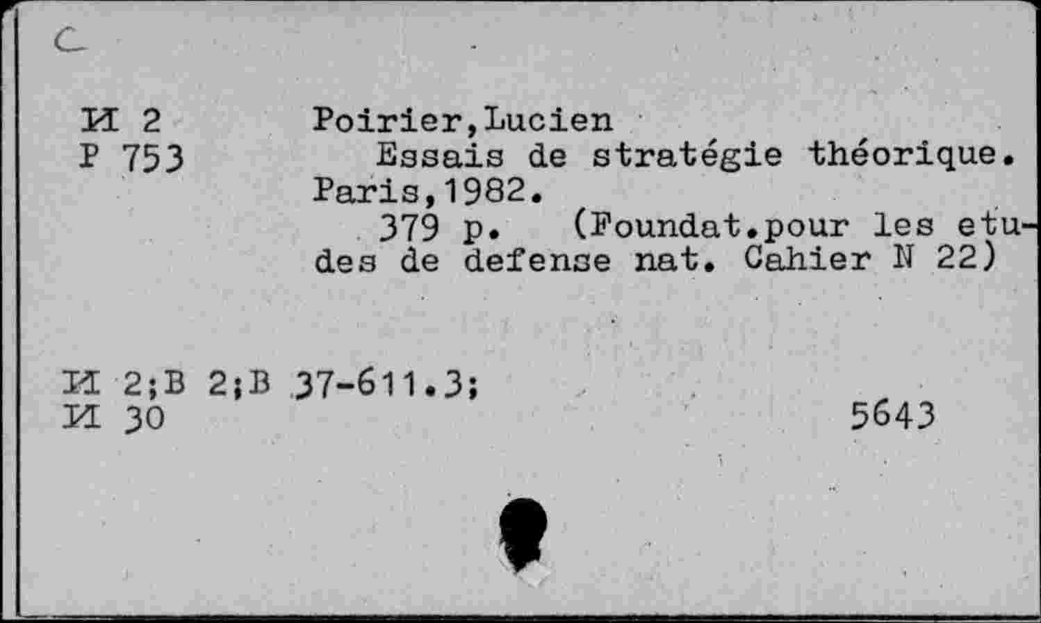 ﻿M 2
P 753
Poirier,Lucien
Essais de stratégie théorique. Paris,1982.
379 p. (Foundat.pour les etu des de defense nat. Cahier N 22)
Id 2;B 2;B 37-611.3;
Id 30
5643